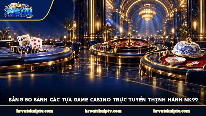 BẢNG SO SÁNH CÁC TỰA GAME CASINO TRỰC TUYẾN THỊNH HÀNH NK99