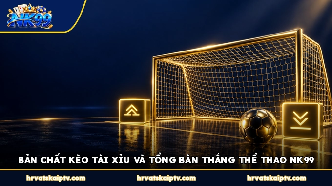 BẢN CHẤT KÈO TÀI XỈU VÀ TỔNG BÀN THẮNG THỂ THAO NK99